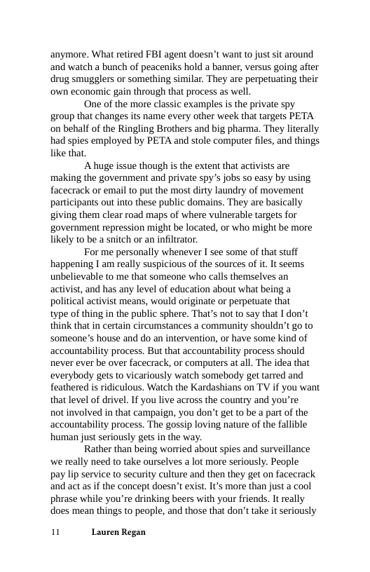 anymore. What retired FBI agent doesn’t want to just sit around and watch a bunch of peaceniks hold a banner, versus going after drug smugglers or something similar. They are perpetuating their ‘own economic gain through that process as well.  One of the more classic examples is the private spy group that changes its name every other week that targets PETA on behalf of the Ringling Brothers and big pharma. They literally had spies employed by PETA and stole computer files, and things like that.  A huge issue though is the extent that activists are making the government and private spy’s jobs o easy by using facecrack or email to put the most dirty laundry of movement participants out into these public domains. They are basically giving them clear road maps of where vulnerable targets for government repression might be located, or who might be more likely to be a snitch or an infiltrator.  For me personally whenever I see some of that stuff happening I am really suspicious of the sources of it. It seems unbelievable to me that someone who calls themselves an activist, and has any level of education about what being a political activist means, would originate or perpetuate that type of thing in the public sphere. That’s not to say that I don’t think that in certain circumstances a community shouldn’t go to someone’s house and do an intervention, or have some kind of accountability process. But that accountability process should never ever be over facecrack, or computers at all. The idea that everybody gets to vicariously watch somebody get tarred and feathered is ridiculous. Watch the Kardashians on TV if you want that level of drivel. If you live across the country and you’re not involved in that campaign, you don’t get to be a part of the accountability process. The gossip loving nature of the fallible human just seriously gets in the way.  Rather than being worried about spies and surveillance we really need to take ourselves a lot more seriously. People pay lip service to security culture and then they get on facecrack and act as if the concept doesn’t exist. It’s more than just a cool phrase while you’re drinking beers with your friends. It really does mean things to people, and those that don’t take it seriously  1 Lauren Regan 